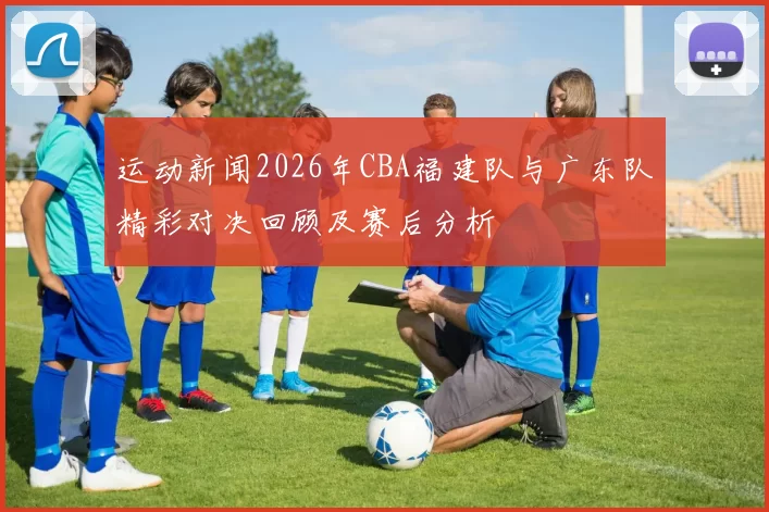 运动新闻2026年CBA福建队与广东队精彩对决回顾及赛后分析